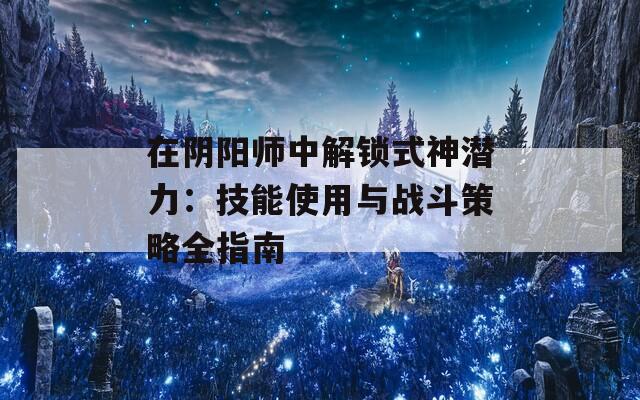 在阴阳师中解锁式神潜力：技能使用与战斗策略全指南