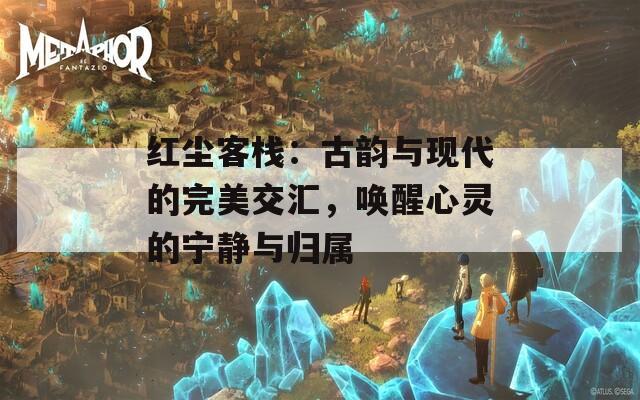 红尘客栈：古韵与现代的完美交汇，唤醒心灵的宁静与归属