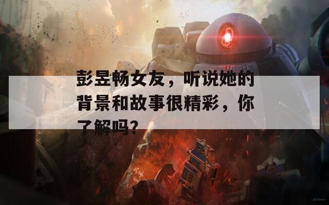 彭昱畅女友，听说她的背景和故事很精彩，你了解吗？