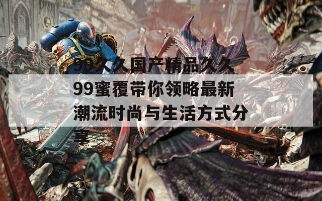 99久久国产精品久久99蜜覆带你领略最新潮流时尚与生活方式分享