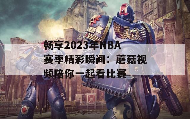 畅享2023年NBA赛季精彩瞬间：蘑菇视频陪你一起看比赛