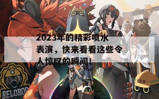 2023年的精彩喷水表演，快来看看这些令人惊叹的瞬间！