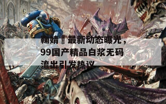 鞠婧祎最新动态曝光，99国产精品白浆无码流出引发热议