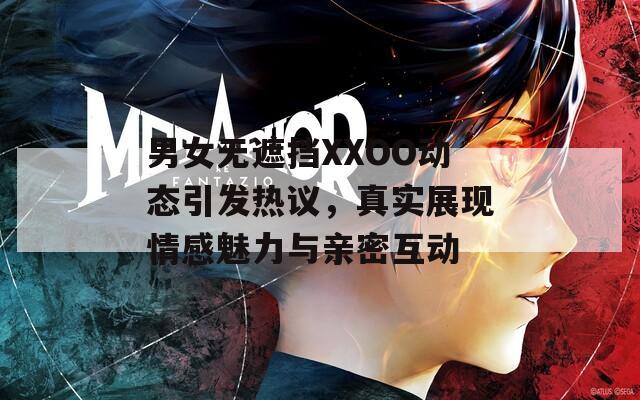 男女无遮挡XXOO动态引发热议，真实展现情感魅力与亲密互动