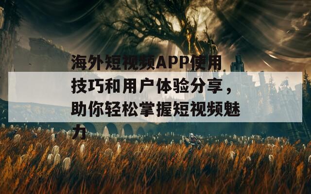 海外短视频APP使用技巧和用户体验分享，助你轻松掌握短视频魅力