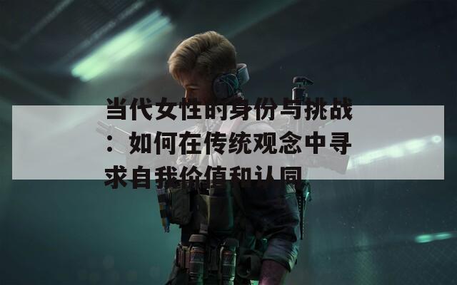 当代女性的身份与挑战：如何在传统观念中寻求自我价值和认同