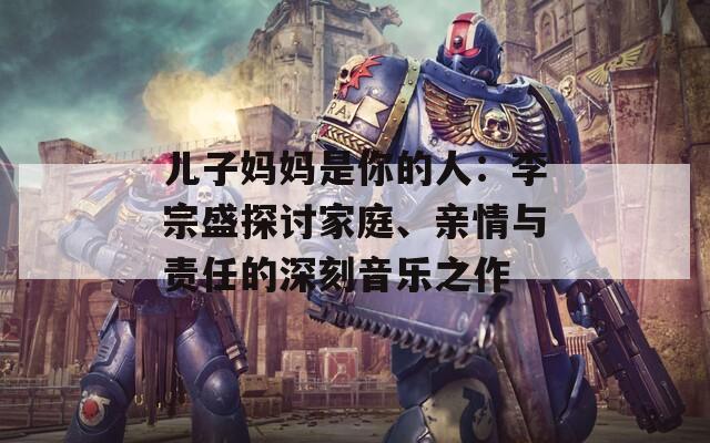 儿子妈妈是你的人：李宗盛探讨家庭、亲情与责任的深刻音乐之作