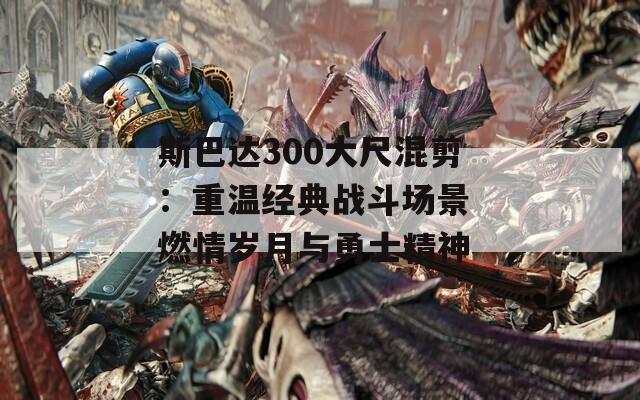 斯巴达300大尺混剪：重温经典战斗场景 燃情岁月与勇士精神