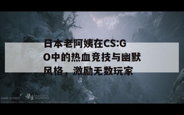 日本老阿姨在CS:GO中的热血竞技与幽默风格，激励无数玩家