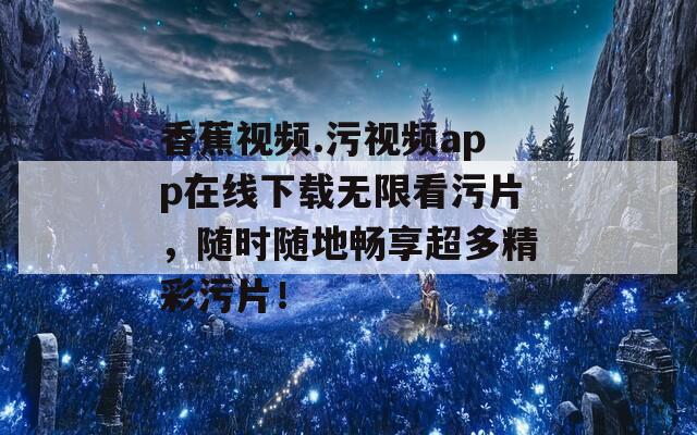 香蕉视频.污视频app在线下载无限看污片，随时随地畅享超多精彩污片！