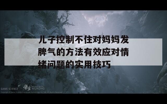 儿子控制不住对妈妈发脾气的方法有效应对情绪问题的实用技巧