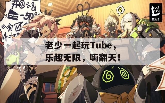 老少一起玩Tube，乐趣无限，嗨翻天！