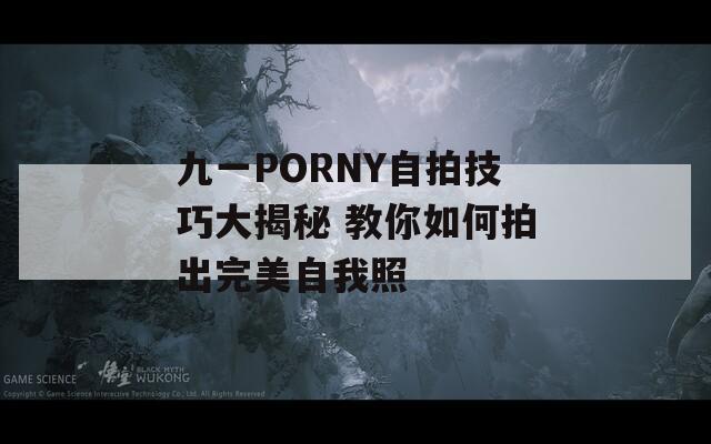 九一PORNY自拍技巧大揭秘 教你如何拍出完美自我照