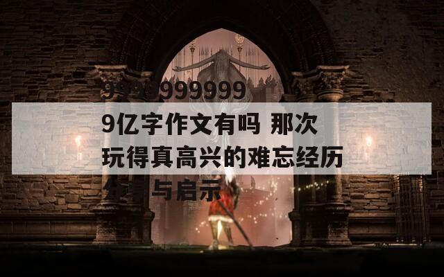 99999999999亿字作文有吗 那次玩得真高兴的难忘经历分享与启示