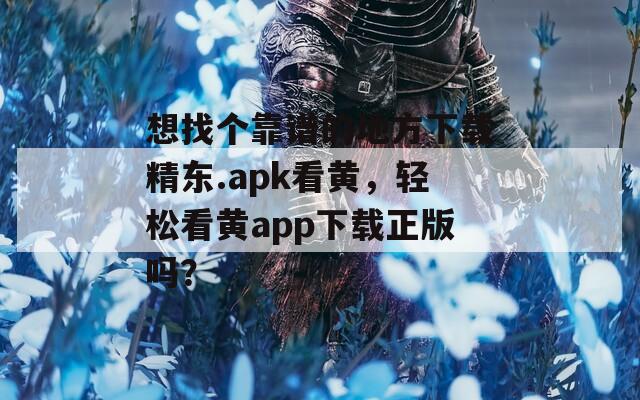 想找个靠谱的地方下载精东.apk看黄，轻松看黄app下载正版吗？