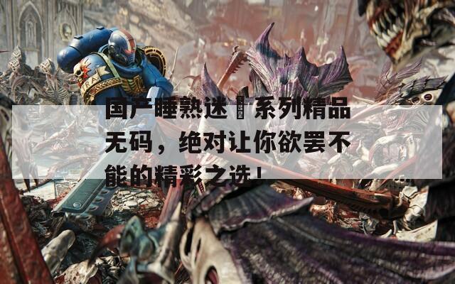 国产睡熟迷奷系列精品无码，绝对让你欲罢不能的精彩之选！