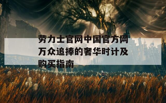 劳力士官网中国官方网万众追捧的奢华时计及购买指南