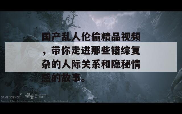 国产乱人伦偷精品视频，带你走进那些错综复杂的人际关系和隐秘情感的故事。