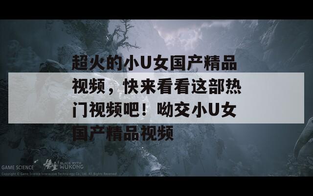 超火的小U女国产精品视频，快来看看这部热门视频吧！呦交小U女国产精品视频