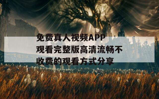 免费真人视频APP 观看完整版高清流畅不收费的观看方式分享