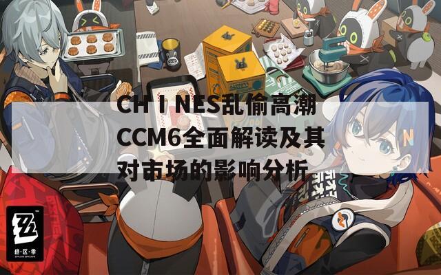 CHⅠNES乱偷高潮CCM6全面解读及其对市场的影响分析