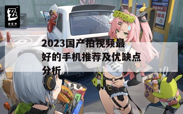 2023国产拍视频最好的手机推荐及优缺点分析