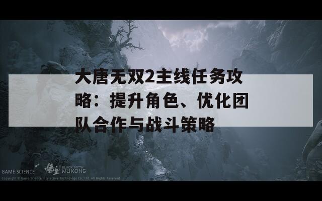 大唐无双2主线任务攻略：提升角色、优化团队合作与战斗策略