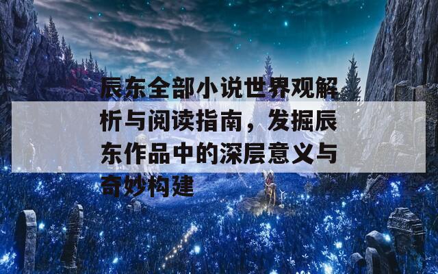 辰东全部小说世界观解析与阅读指南，发掘辰东作品中的深层意义与奇妙构建