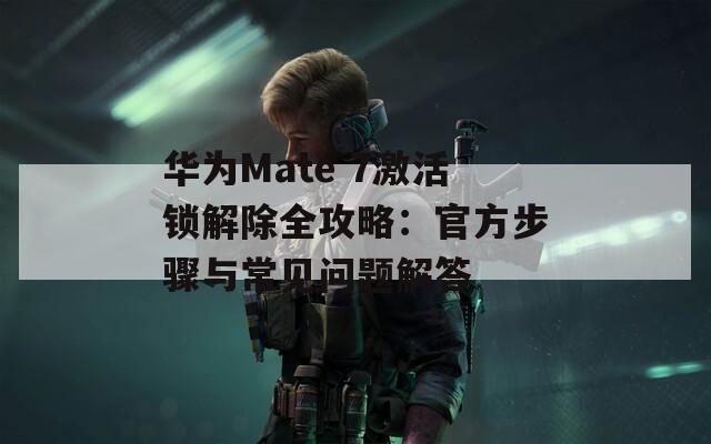 华为Mate 7激活锁解除全攻略：官方步骤与常见问题解答