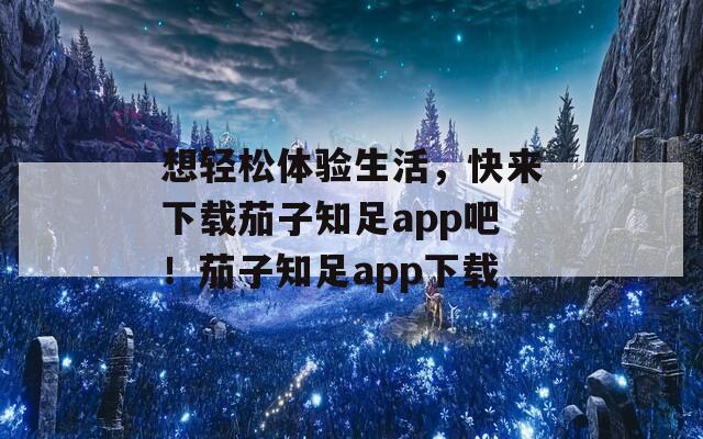 想轻松体验生活，快来下载茄子知足app吧！茄子知足app下载