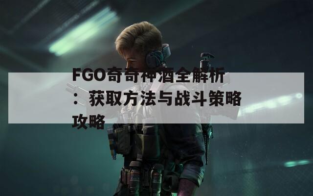 FGO奇奇神酒全解析：获取方法与战斗策略攻略