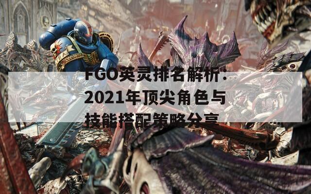 FGO英灵排名解析：2021年顶尖角色与技能搭配策略分享