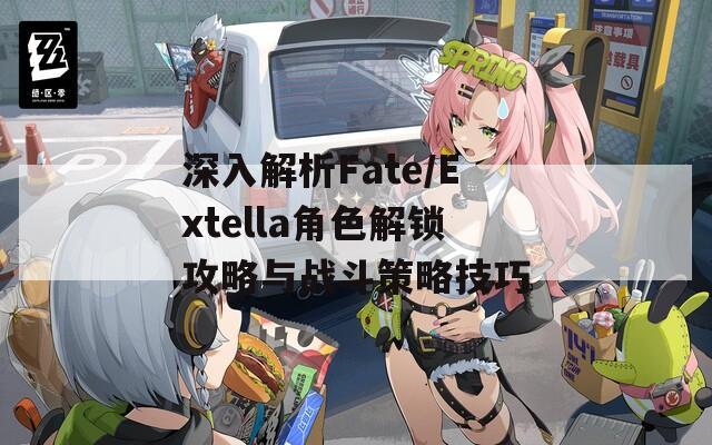 深入解析Fate/Extella角色解锁攻略与战斗策略技巧