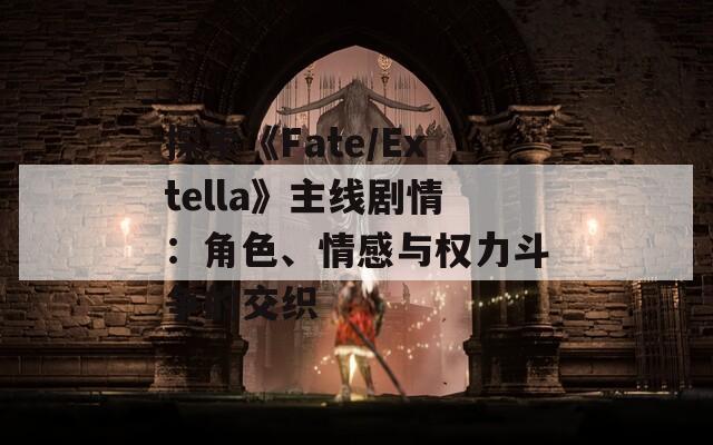 探索《Fate/Extella》主线剧情：角色、情感与权力斗争的交织