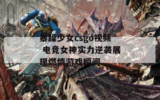 暴躁少女csgo视频 电竞女神实力逆袭展现燃情游戏瞬间