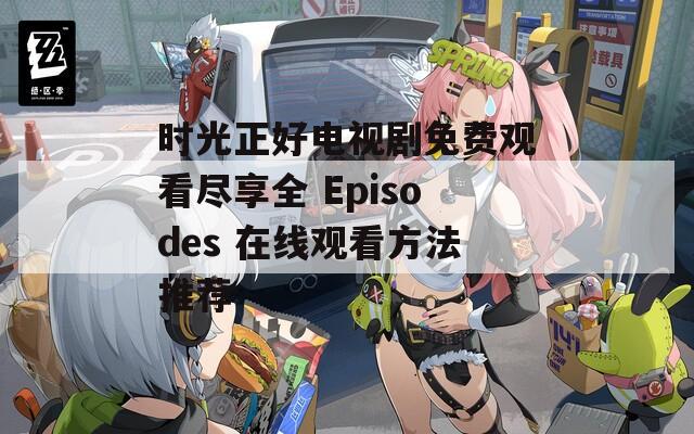 时光正好电视剧免费观看尽享全 Episodes 在线观看方法推荐