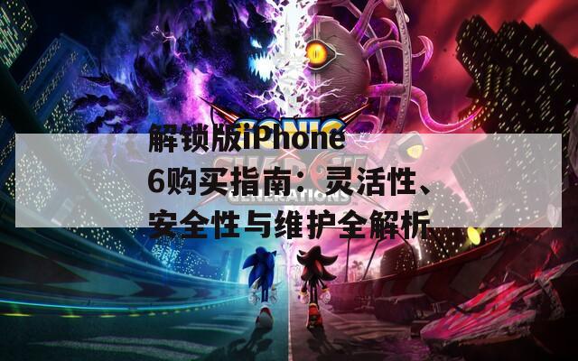 解锁版iPhone 6购买指南：灵活性、安全性与维护全解析