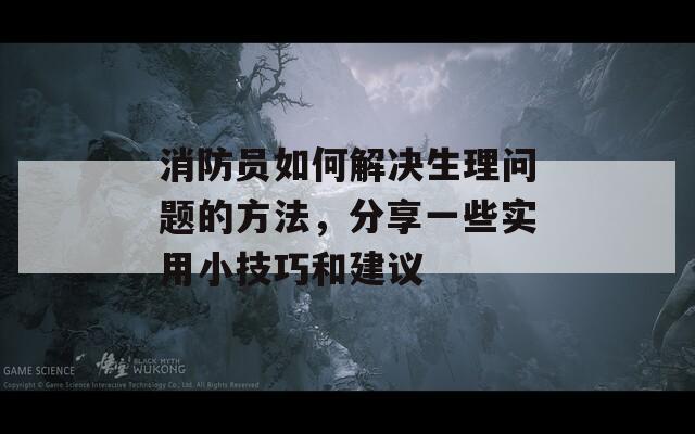 消防员如何解决生理问题的方法，分享一些实用小技巧和建议