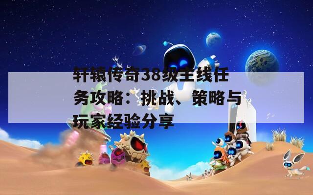 轩辕传奇38级主线任务攻略：挑战、策略与玩家经验分享