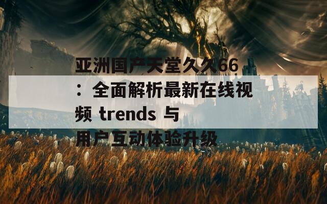 亚洲国产天堂久久66：全面解析最新在线视频 trends 与用户互动体验升级