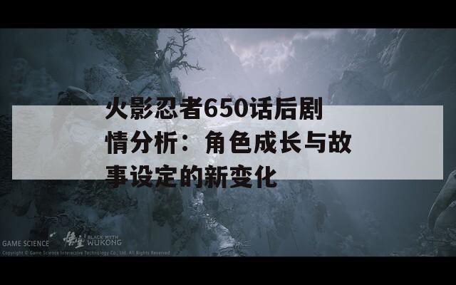 火影忍者650话后剧情分析：角色成长与故事设定的新变化