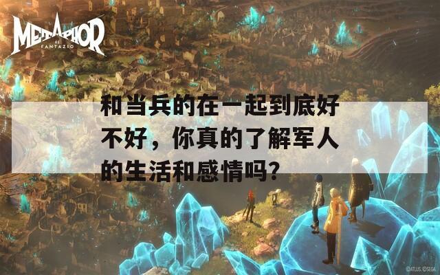 和当兵的在一起到底好不好，你真的了解军人的生活和感情吗？