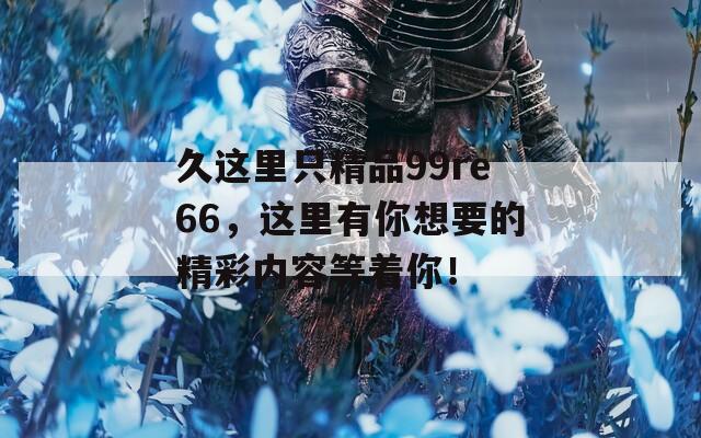 久这里只精品99re66，这里有你想要的精彩内容等着你！