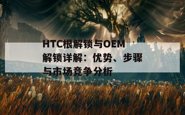 HTC根解锁与OEM解锁详解：优势、步骤与市场竞争分析