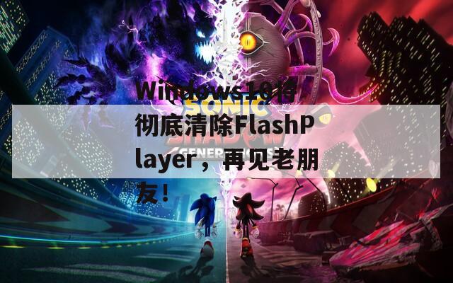 Windows10将彻底清除FlashPlayer，再见老朋友！