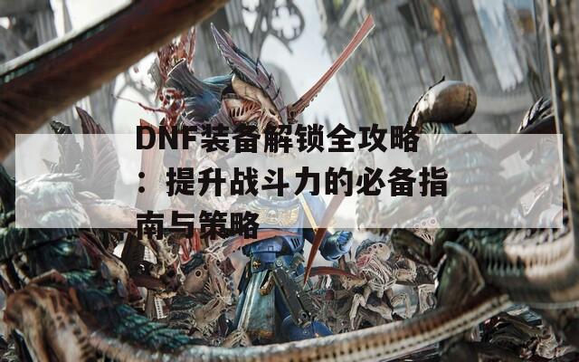 DNF装备解锁全攻略：提升战斗力的必备指南与策略