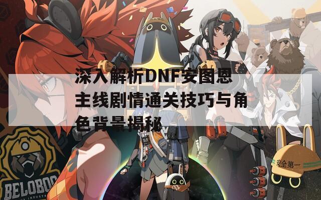 深入解析DNF安图恩主线剧情通关技巧与角色背景揭秘