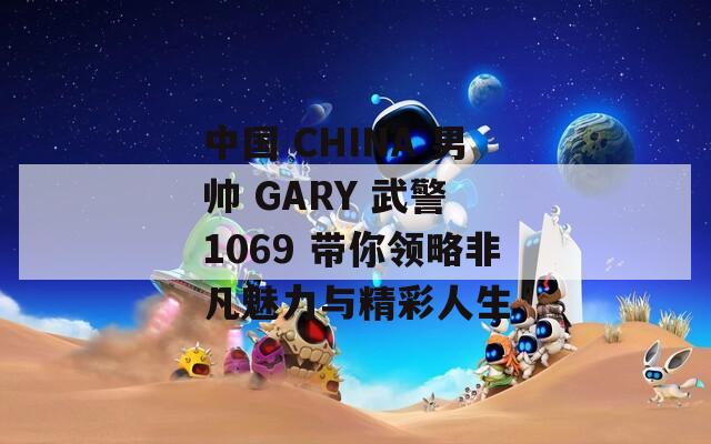 中国 CHINA 男帅 GARY 武警 1069 带你领略非凡魅力与精彩人生