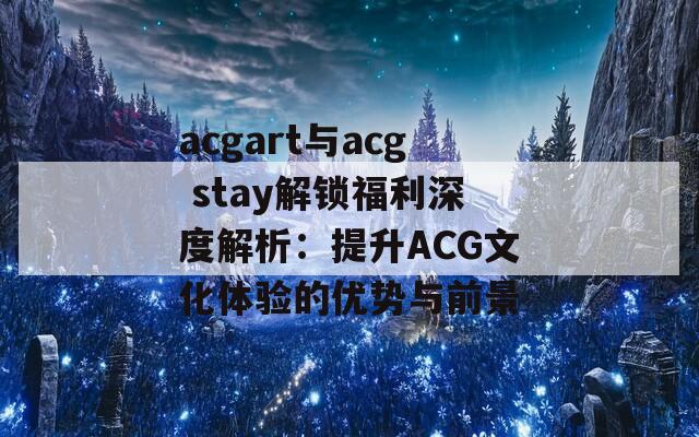 acgart与acg stay解锁福利深度解析：提升ACG文化体验的优势与前景