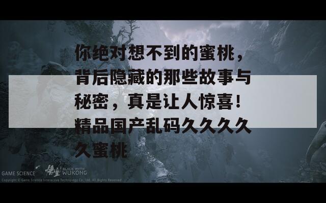 你绝对想不到的蜜桃，背后隐藏的那些故事与秘密，真是让人惊喜！精品国产乱码久久久久久蜜桃